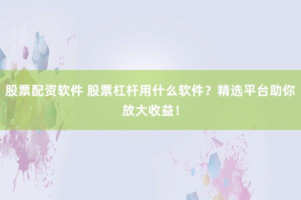 股票配资软件 股票杠杆用什么软件？精选平台助你放大收益！