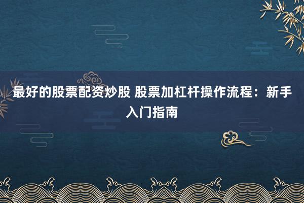 最好的股票配资炒股 股票加杠杆操作流程：新手入门指南