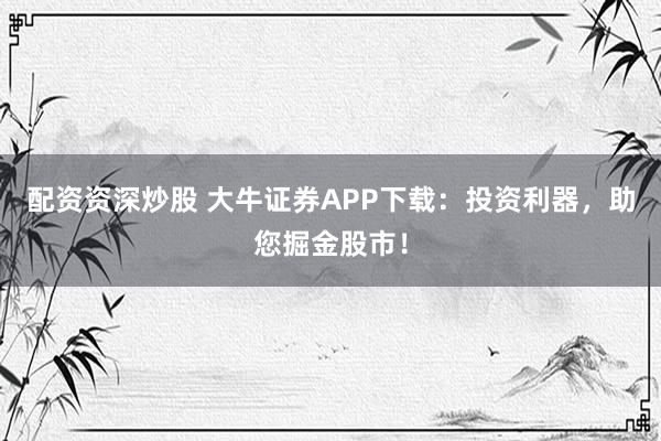 配资资深炒股 大牛证券APP下载：投资利器，助您掘金股市！