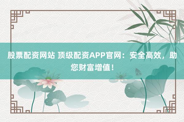 股票配资网站 顶级配资APP官网：安全高效，助您财富增值！