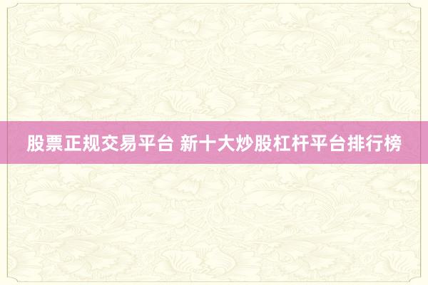 股票正规交易平台 新十大炒股杠杆平台排行榜