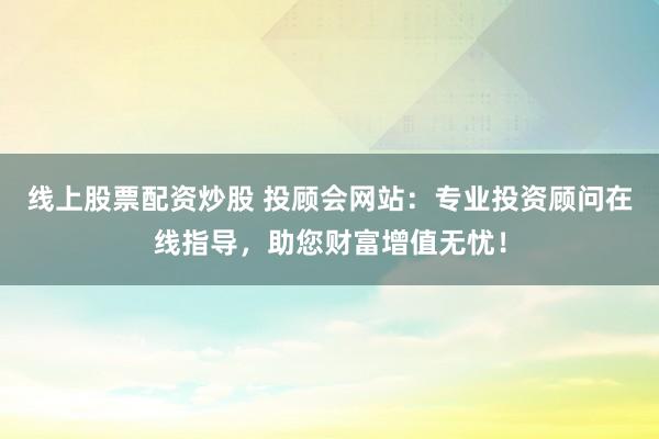 线上股票配资炒股 投顾会网站：专业投资顾问在线指导，助您财富增值无忧！
