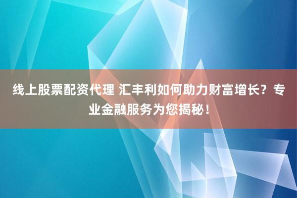 线上股票配资代理 汇丰利如何助力财富增长？专业金融服务为您揭秘！