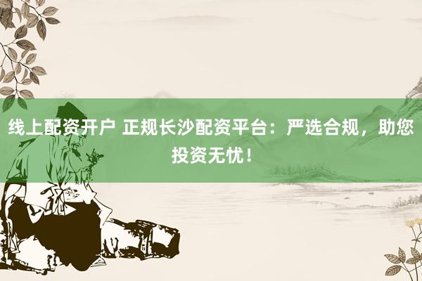 线上配资开户 正规长沙配资平台：严选合规，助您投资无忧！