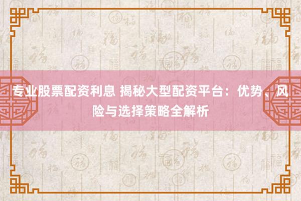 专业股票配资利息 揭秘大型配资平台：优势、风险与选择策略全解析