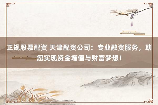 正规股票配资 天津配资公司：专业融资服务，助您实现资金增值与财富梦想！