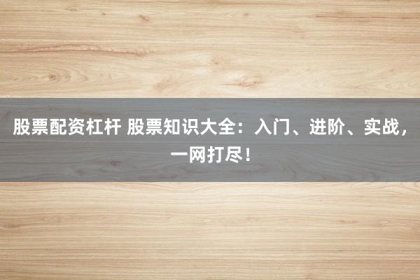 股票配资杠杆 股票知识大全：入门、进阶、实战，一网打尽！