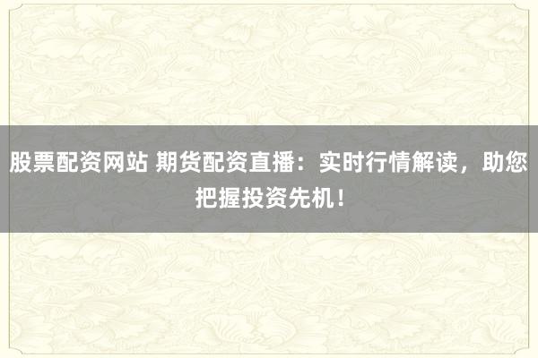 股票配资网站 期货配资直播：实时行情解读，助您把握投资先机！