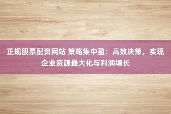 正规股票配资网站 策略集中盈：高效决策，实现企业资源最大化与利润增长