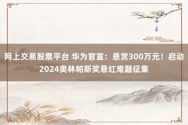 网上交易股票平台 华为官宣：悬赏300万元！启动2024奥林帕斯奖悬红难题征集