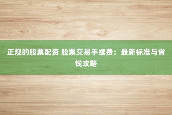 正规的股票配资 股票交易手续费：最新标准与省钱攻略
