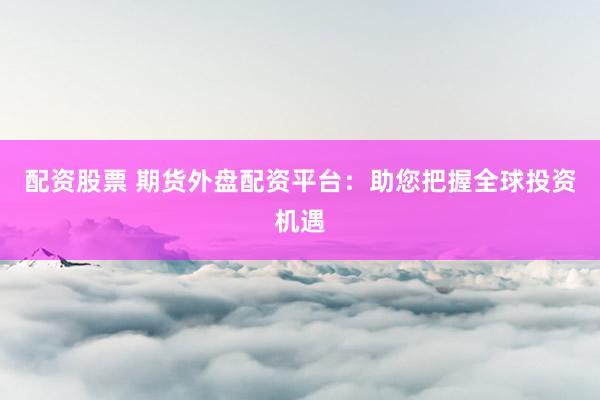 配资股票 期货外盘配资平台：助您把握全球投资机遇
