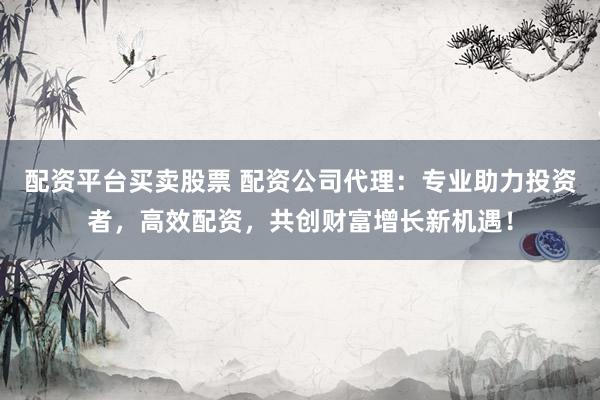配资平台买卖股票 配资公司代理：专业助力投资者，高效配资，共创财富增长新机遇！