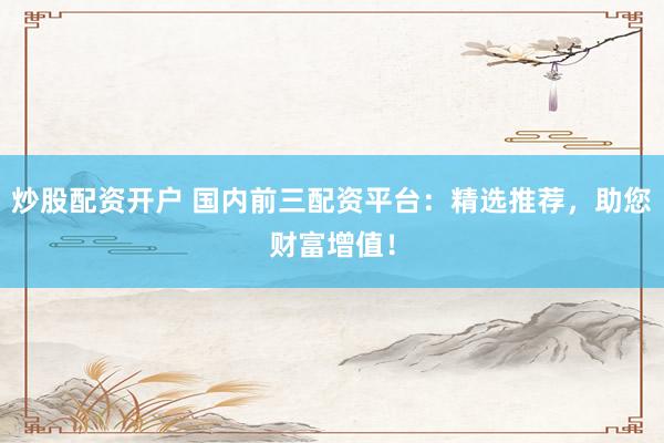 炒股配资开户 国内前三配资平台：精选推荐，助您财富增值！