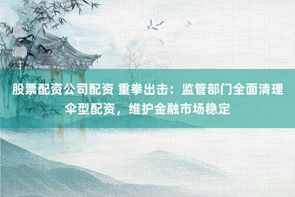 股票配资公司配资 重拳出击：监管部门全面清理伞型配资，维护金融市场稳定
