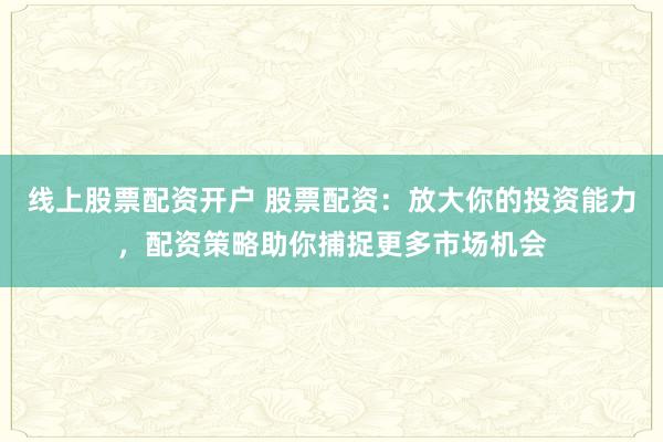 线上股票配资开户 股票配资：放大你的投资能力，配资策略助你捕捉更多市场机会