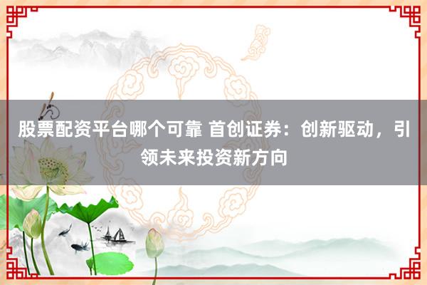 股票配资平台哪个可靠 首创证券：创新驱动，引领未来投资新方向