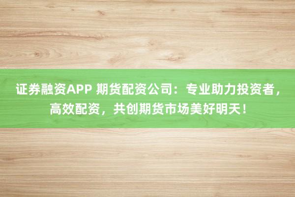 证券融资APP 期货配资公司：专业助力投资者，高效配资，共创期货市场美好明天！