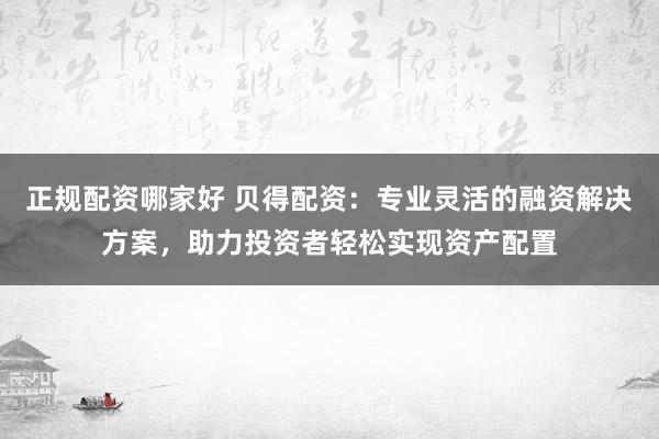 正规配资哪家好 贝得配资：专业灵活的融资解决方案，助力投资者轻松实现资产配置