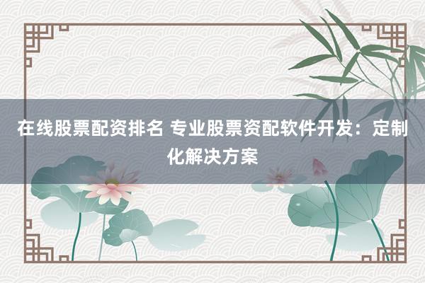 在线股票配资排名 专业股票资配软件开发：定制化解决方案