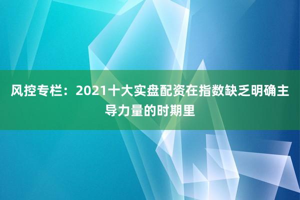 风控专栏：2021十大实盘配资在指数缺乏明确主导力量的时期里