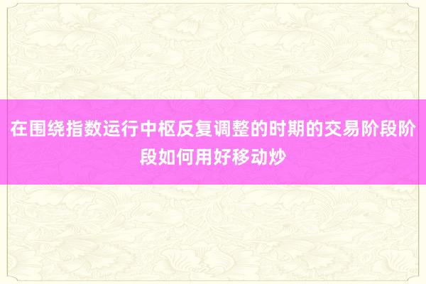在围绕指数运行中枢反复调整的时期的交易阶段阶段如何用好移动炒