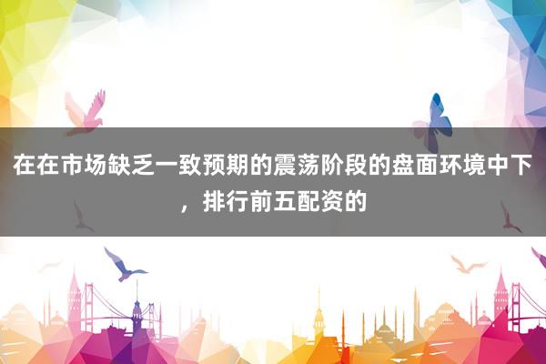 在在市场缺乏一致预期的震荡阶段的盘面环境中下，排行前五配资的