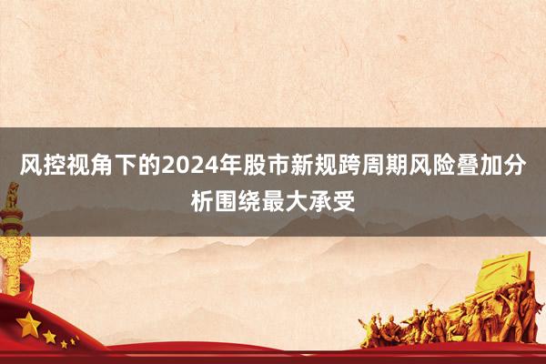 风控视角下的2024年股市新规跨周期风险叠加分析围绕最大承受