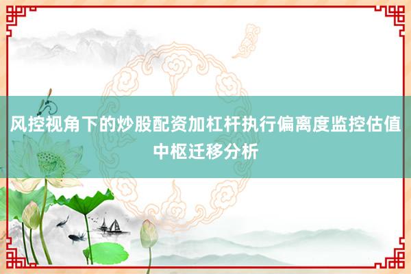 风控视角下的炒股配资加杠杆执行偏离度监控估值中枢迁移分析