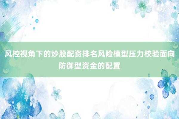 风控视角下的炒股配资排名风险模型压力校验面向防御型资金的配置
