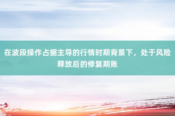 在波段操作占据主导的行情时期背景下，处于风险释放后的修复期账