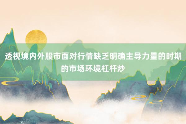 透视境内外股市面对行情缺乏明确主导力量的时期的市场环境杠杆炒