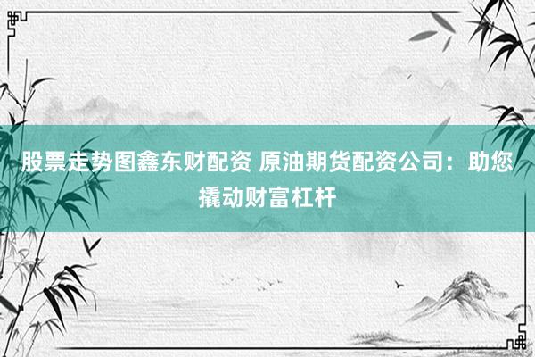 股票走势图鑫东财配资 原油期货配资公司：助您撬动财富杠杆
