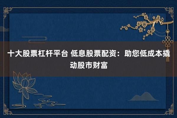 十大股票杠杆平台 低息股票配资：助您低成本撬动股市财富