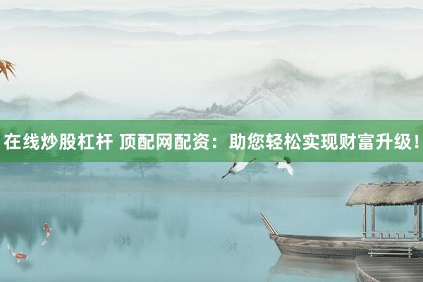 在线炒股杠杆 顶配网配资：助您轻松实现财富升级！