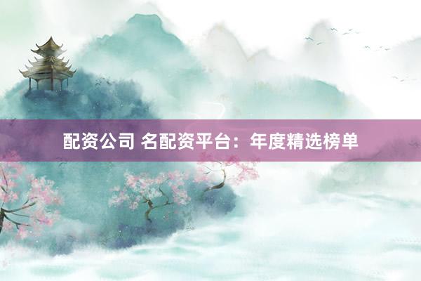 配资公司 名配资平台：年度精选榜单