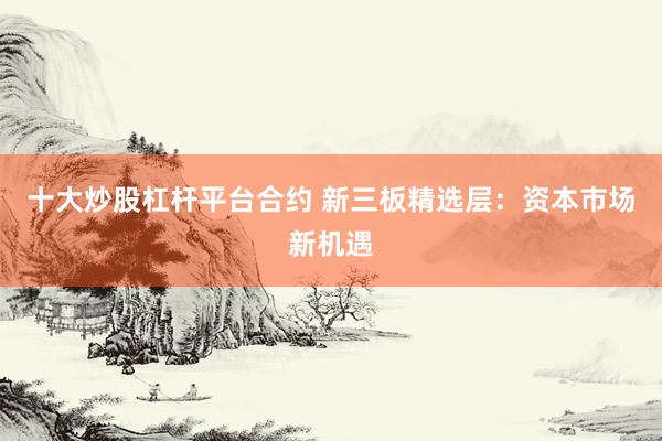 十大炒股杠杆平台合约 新三板精选层：资本市场新机遇