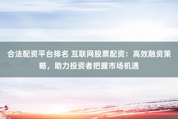 合法配资平台排名 互联网股票配资：高效融资策略，助力投资者把握市场机遇