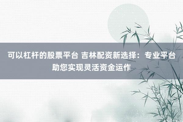 可以杠杆的股票平台 吉林配资新选择：专业平台助您实现灵活资金运作