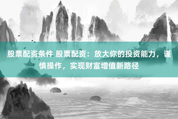 股票配资条件 股票配资：放大你的投资能力，谨慎操作，实现财富增值新路径