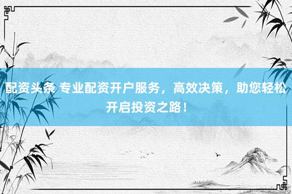 配资头条 专业配资开户服务，高效决策，助您轻松开启投资之路！