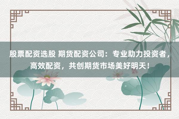 股票配资选股 期货配资公司：专业助力投资者，高效配资，共创期货市场美好明天！