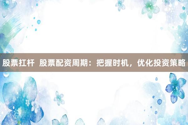 股票扛杆  股票配资周期：把握时机，优化投资策略