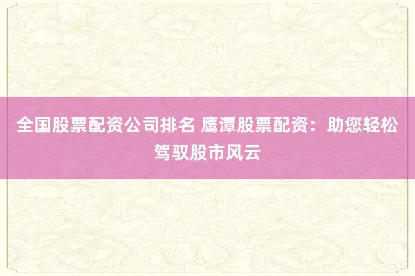 全国股票配资公司排名 鹰潭股票配资：助您轻松驾驭股市风云
