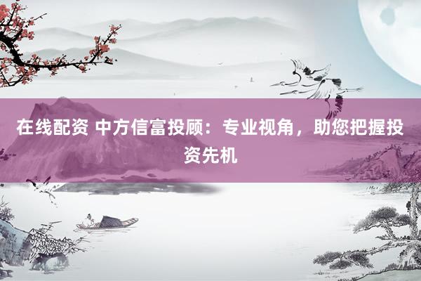在线配资 中方信富投顾：专业视角，助您把握投资先机