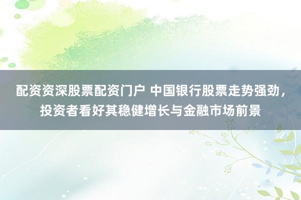 配资资深股票配资门户 中国银行股票走势强劲，投资者看好其稳健增长与金融市场前景