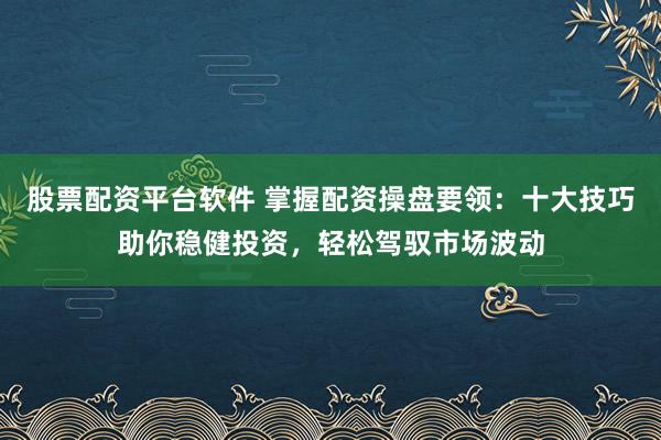 股票配资平台软件 掌握配资操盘要领：十大技巧助你稳健投资，轻松驾驭市场波动