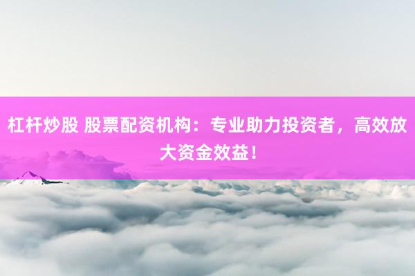 杠杆炒股 股票配资机构：专业助力投资者，高效放大资金效益！