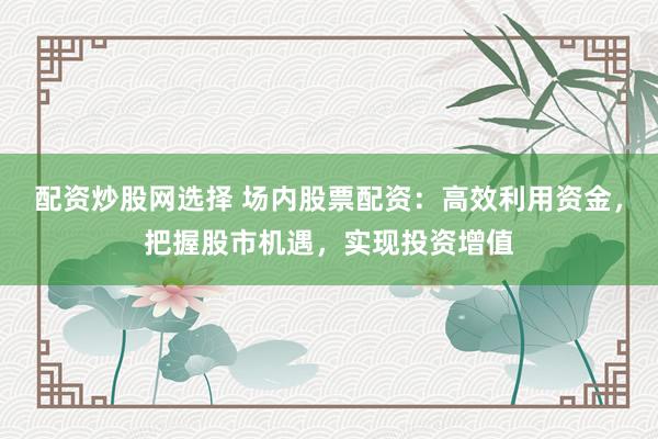 配资炒股网选择 场内股票配资：高效利用资金，把握股市机遇，实现投资增值