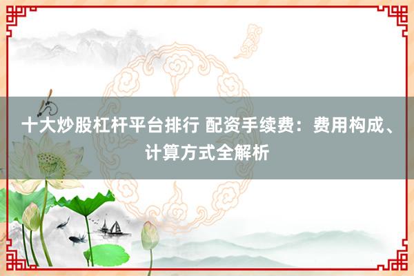十大炒股杠杆平台排行 配资手续费：费用构成、计算方式全解析